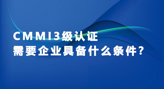 CMMI认证办理- CMMI3级认证需要企业具备什么条件？.jpg